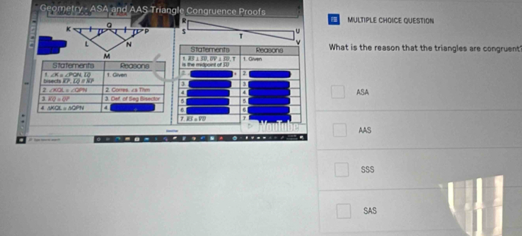 Geometry - ASA and AAS Triangle Congruence Proofs
4  D MULTIPLE CHOICE QUESTION
R
s T U
4 Statements Reasons What is the reason that the triangles are congruent
1 BS⊥ overline ED,overline DV⊥ overline ID T
is the midpoint of 3U 1. Given
2
3 a
4. 4
a 5 ASA
a 6
7 overline KS=overline VU 7
AAS
○  ~ -
SSS
SAS