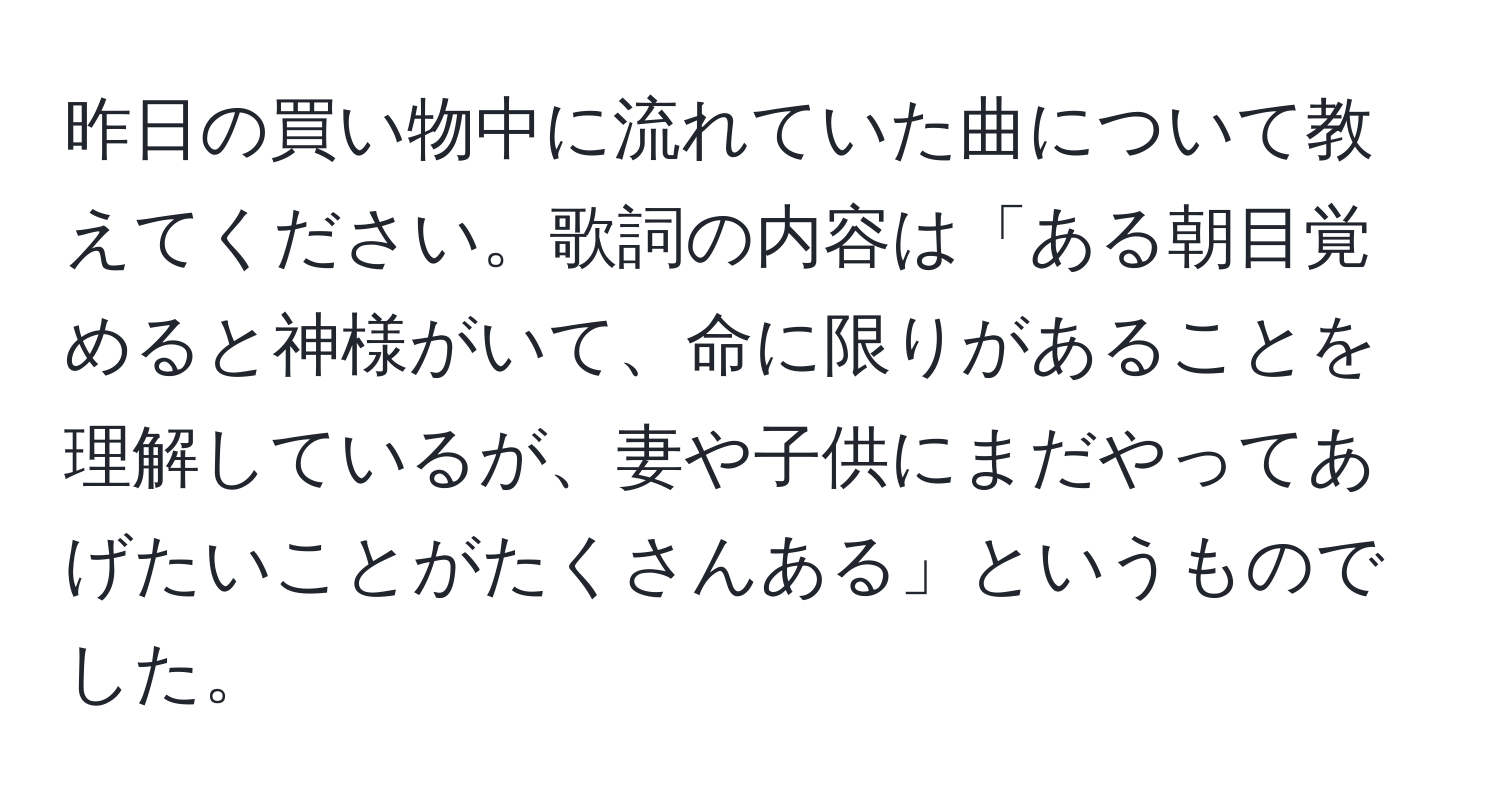 昨日の買い物中に流れていた曲について教えてください。歌詞の内容は「ある朝目覚めると神様がいて、命に限りがあることを理解しているが、妻や子供にまだやってあげたいことがたくさんある」というものでした。