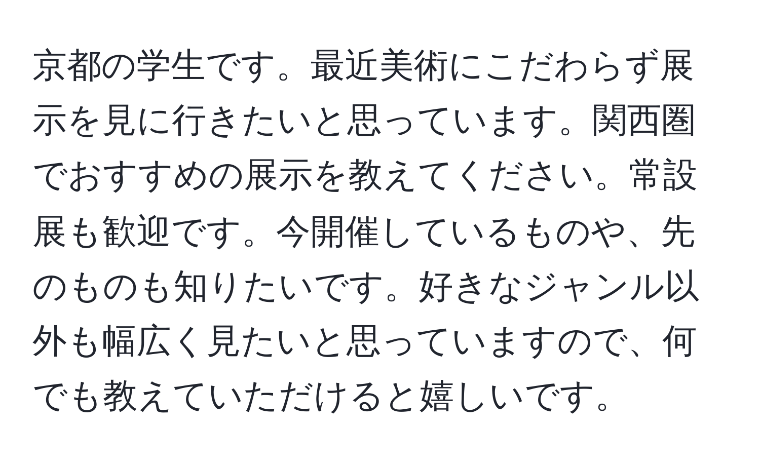 京都の学生です。最近美術にこだわらず展示を見に行きたいと思っています。関西圏でおすすめの展示を教えてください。常設展も歓迎です。今開催しているものや、先のものも知りたいです。好きなジャンル以外も幅広く見たいと思っていますので、何でも教えていただけると嬉しいです。