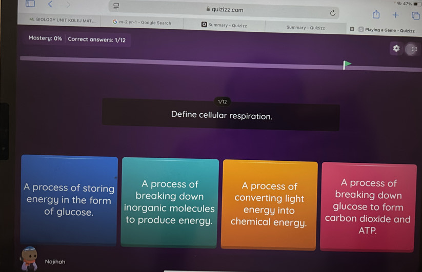 477 
quizizz.com 
ML BIOLOGY UNIT KOLEJ MAT... m-2 yr-1 - Google Search Q Summary - Quizizz Summary - Quizizz : @ Playing a Game - Quizizz 
Mastery: 0% Correct answers: 1/12
1/12
Define cellular respiration. 
A process of A process of A process of 
A process of storing breaking down converting light breaking down 
glucose to form 
energy in the form inorganic molecules energy into carbon dioxide and 
of glucose. chemical energy. ATP. 
to produce energy. 
Najihah