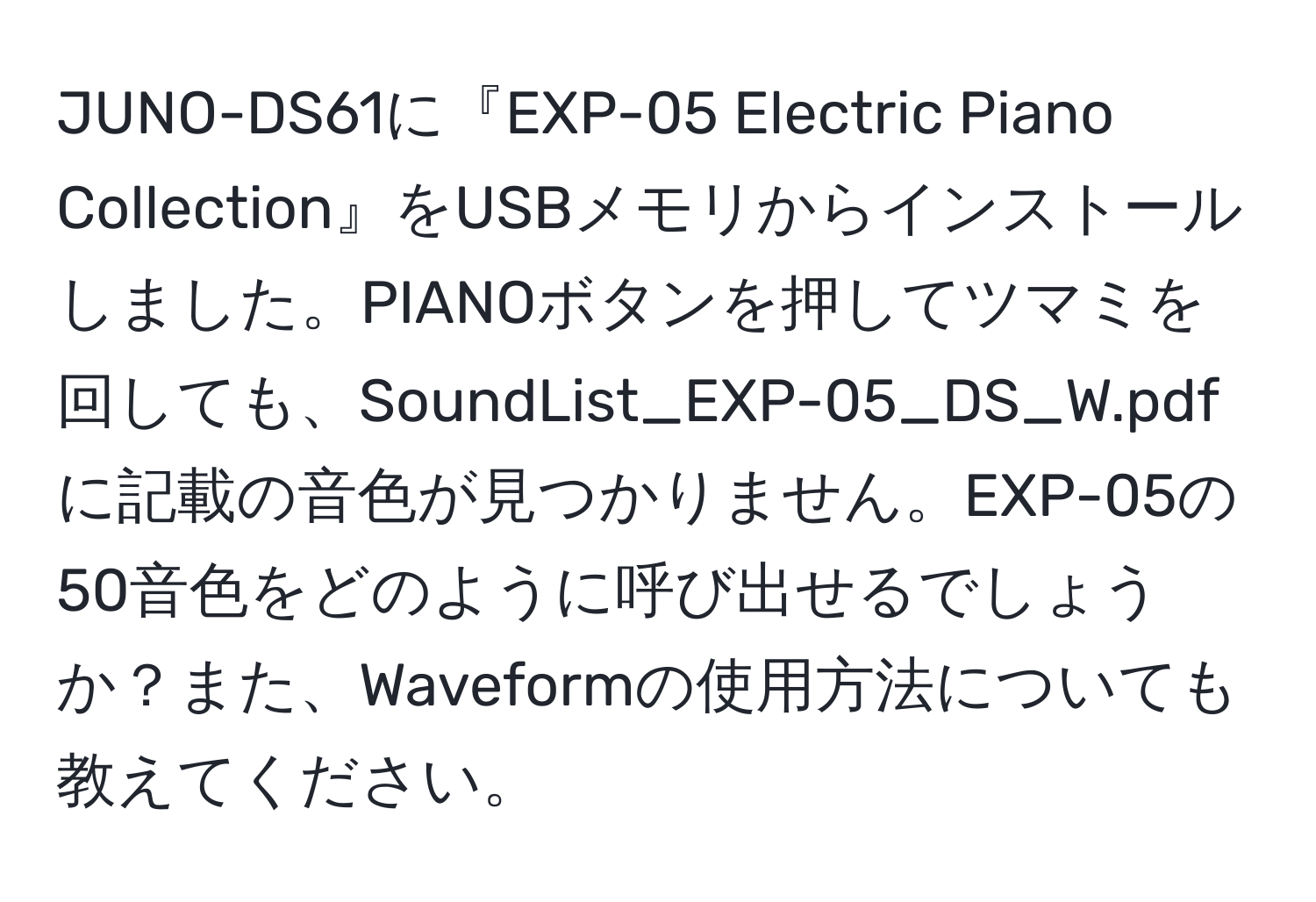 JUNO-DS61に『EXP-05 Electric Piano Collection』をUSBメモリからインストールしました。PIANOボタンを押してツマミを回しても、SoundList_EXP-05_DS_W.pdfに記載の音色が見つかりません。EXP-05の50音色をどのように呼び出せるでしょうか？また、Waveformの使用方法についても教えてください。