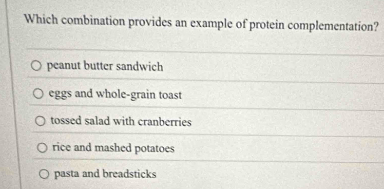 Which combination provides an example of protein complementation?
peanut butter sandwich
eggs and whole-grain toast
tossed salad with cranberries
rice and mashed potatoes
pasta and breadsticks