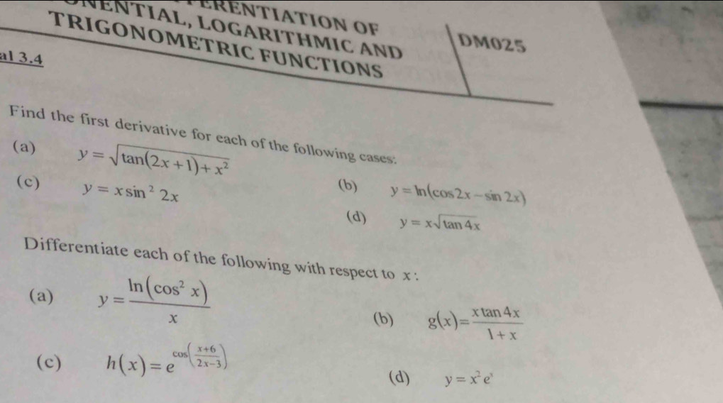 ÉRENTIATION OF 
NÉNTÍAL, LOGÁRÍTHMIC AND 
DM025 
TRIGONOMETRIC FUNCTIONS 
al 3.4
Find the first derivative for each of the following cases: 
(a) y=sqrt(tan (2x+1)+x^2)
(c) y=xsin^22x (b) y=ln (cos 2x-sin 2x)
(d) y=xsqrt(tan 4x)
Differentiate each of the following with respect to x : 
(a) y= ln (cos^2x)/x 
(b) g(x)= xtan 4x/1+x 
(c) h(x)=e^(cos (frac x+6)2x-3)
(d) y=x^2e^x