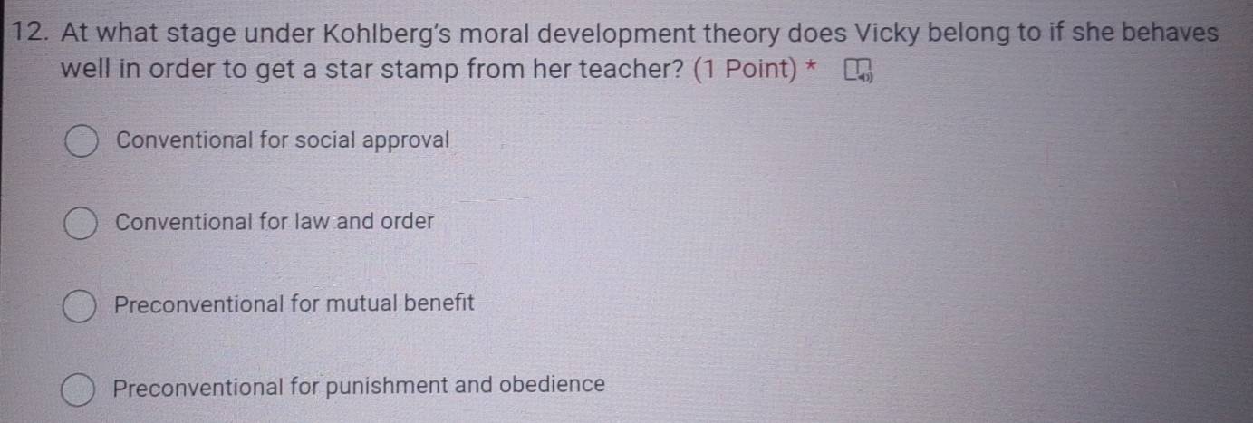 At what stage under Kohlberg’s moral development theory does Vicky belong to if she behaves
well in order to get a star stamp from her teacher? (1 Point) *
Conventional for social approval
Conventional for law and order
Preconventional for mutual benefit
Preconventional for punishment and obedience