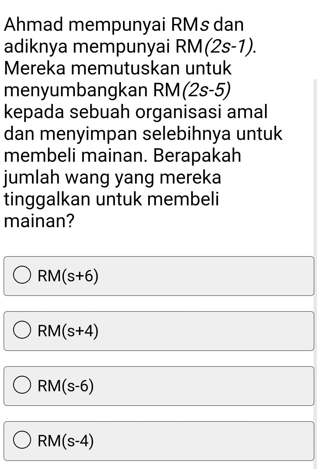 Ahmad mempunyai RMs dan
adiknya mempunyai RM(2s-1). 
Mereka memutuskan untuk
menyumbangkan RM(2s-5)
kepada sebuah organisasi amal
dan menyimpan selebihnya untuk
membeli mainan. Berapakah
jumlah wang yang mereka
tinggalkan untuk membeli
mainan?
RM(s+6)
RM(s+4)
RM(s-6)
RM(s-4)