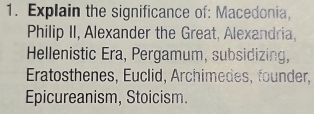 Explain the significance of: Macedonia, 
Philip II, Alexander the Great, Alexandria, 
Hellenistic Era, Pergamum, subsidizing, 
Eratosthenes, Euclid, Archimedes, founder, 
Epicureanism, Stoicism.