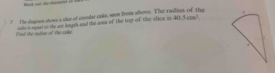 Work out the diameter of ea 
7 The diagram shows a slice of circular cake, seen from above. The ra e 
cake is equal to the are length and the area of the top of the slice is 40.5cm^2. 
Find the radius of the cake.