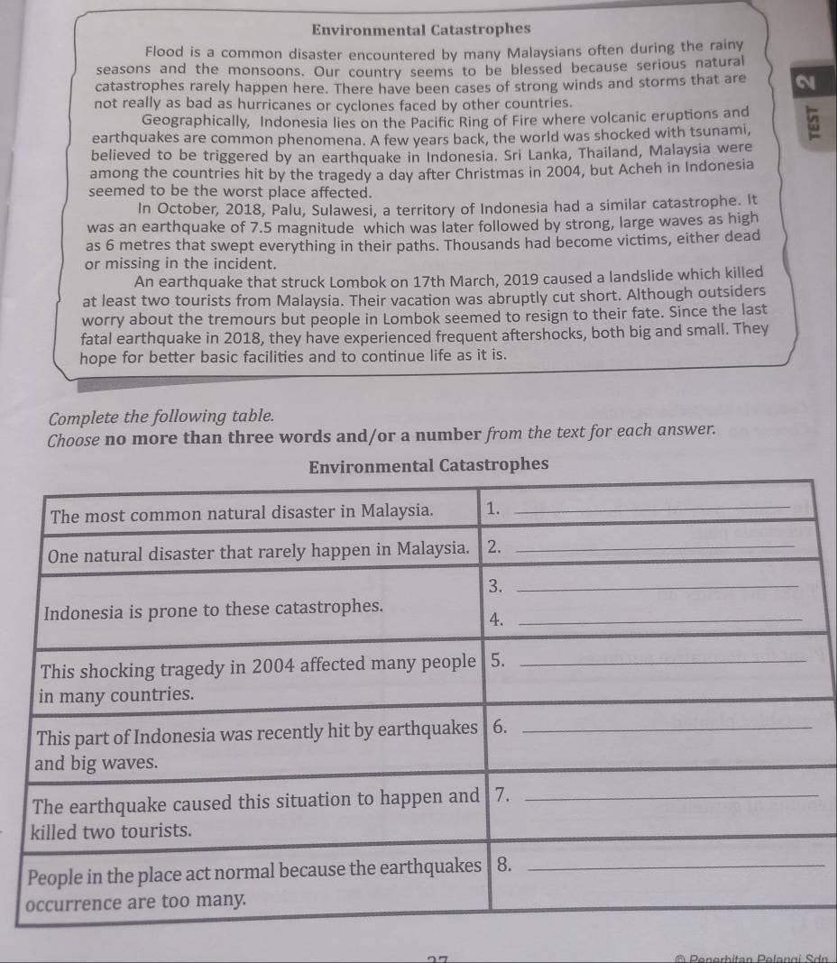 Environmental Catastrophes 
Flood is a common disaster encountered by many Malaysians often during the rainy 
seasons and the monsoons. Our country seems to be blessed because serious natural 
catastrophes rarely happen here. There have been cases of strong winds and storms that are 
not really as bad as hurricanes or cyclones faced by other countries. 
Geographically, Indonesia lies on the Pacific Ring of Fire where volcanic eruptions and 
earthquakes are common phenomena. A few years back, the world was shocked with tsunami, 
believed to be triggered by an earthquake in Indonesia. Sri Lanka, Thailand, Malaysia were 
among the countries hit by the tragedy a day after Christmas in 2004, but Acheh in Indonesia 
seemed to be the worst place affected. 
In October, 2018, Palu, Sulawesi, a territory of Indonesia had a similar catastrophe. It 
was an earthquake of 7.5 magnitude which was later followed by strong, large waves as high 
as 6 metres that swept everything in their paths. Thousands had become victims, either dead 
or missing in the incident. 
An earthquake that struck Lombok on 17th March, 2019 caused a landslide which killed 
at least two tourists from Malaysia. Their vacation was abruptly cut short. Although outsiders 
worry about the tremours but people in Lombok seemed to resign to their fate. Since the last 
fatal earthquake in 2018, they have experienced frequent aftershocks, both big and small. They 
hope for better basic facilities and to continue life as it is. 
Complete the following table. 
Choose no more than three words and/or a number from the text for each answer. 
Environmental Catastrophes