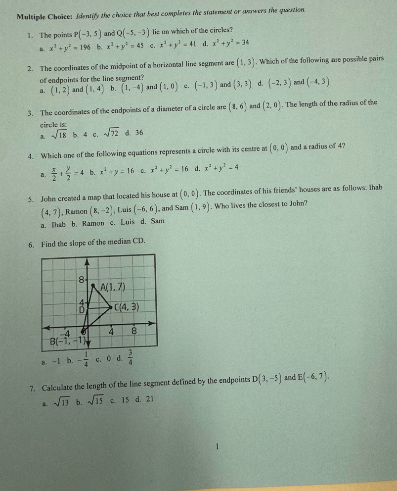 Identify the choice that best completes the statement or answers the question.
1. The points P(-3,5) and Q(-5,-3) lie on which of the circles?
a. x^2+y^2=196 b. x^2+y^2=45 c. x^2+y^2=41 d. x^2+y^2=34
2. The coordinates of the midpoint of a horizontal line segment are (1,3). Which of the following are possible pairs
of endpoints for the line segment?
a. (1,2) and (1,4) b. (1,-4) and (1,0) c. (-1,3) and (3,3) d. (-2,3) and (-4,3)
3. The coordinates of the endpoints of a diameter of a circle are (8,6) and (2,0). The length of the radius of the
circle is:
a. sqrt(18) b. 4 c. sqrt(72) d. 36
4. Which one of the following equations represents a circle with its centre at (0,0) and a radius of 4?
a.  x/2 + y/2 =4 b. x^2+y=16 c. x^2+y^2=16 d. x^2+y^2=4
5. John created a map that located his house at (0,0). The coordinates of his friends’ houses are as follows: Ihab
(4,7) , Ramon (8,-2) , Luis (-6,6) , and Sam (1,9). Who lives the closest to John?
a. Ihab b. Ramon c. Luis d. Sam
6. Find the slope of the median CD.
7. Calculate the length of the line segment defined by the endpoints D(3,-5) and E(-6,7).
a. sqrt(13) b. sqrt(15) c. 15 d. 21