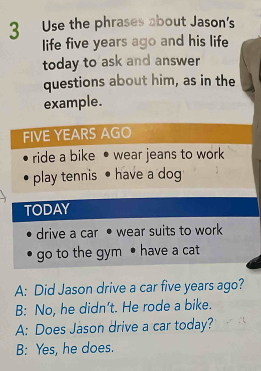 Use the phrases about Jason's
life five years ago and his life
today to ask and answer
questions about him, as in the
example.
FIVE YEARS AGO
ride a bike wear jeans to work
play tennis • have a dog
TODAY
drive a car • wear suits to work
go to the gym • have a cat
A: Did Jason drive a car five years ago?
B: No, he didn’t. He rode a bike.
A: Does Jason drive a car today?
B: Yes, he does.