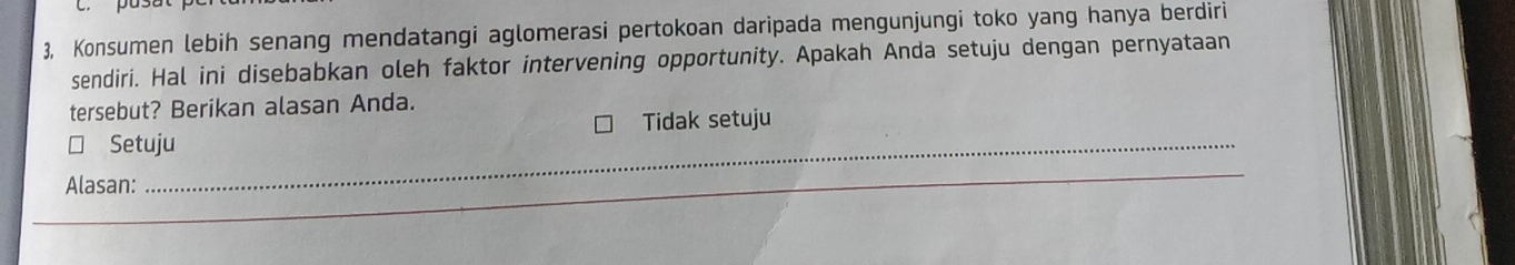 3, Konsumen lebih senang mendatangi aglomerasi pertokoan daripada mengunjungi toko yang hanya berdiri 
sendiri. Hal ini disebabkan oleh faktor intervening opportunity. Apakah Anda setuju dengan pernyataan 
tersebut? Berikan alasan Anda. 
Tidak setuju 
Setuju 
_ 
Alasan: 
_ 
_