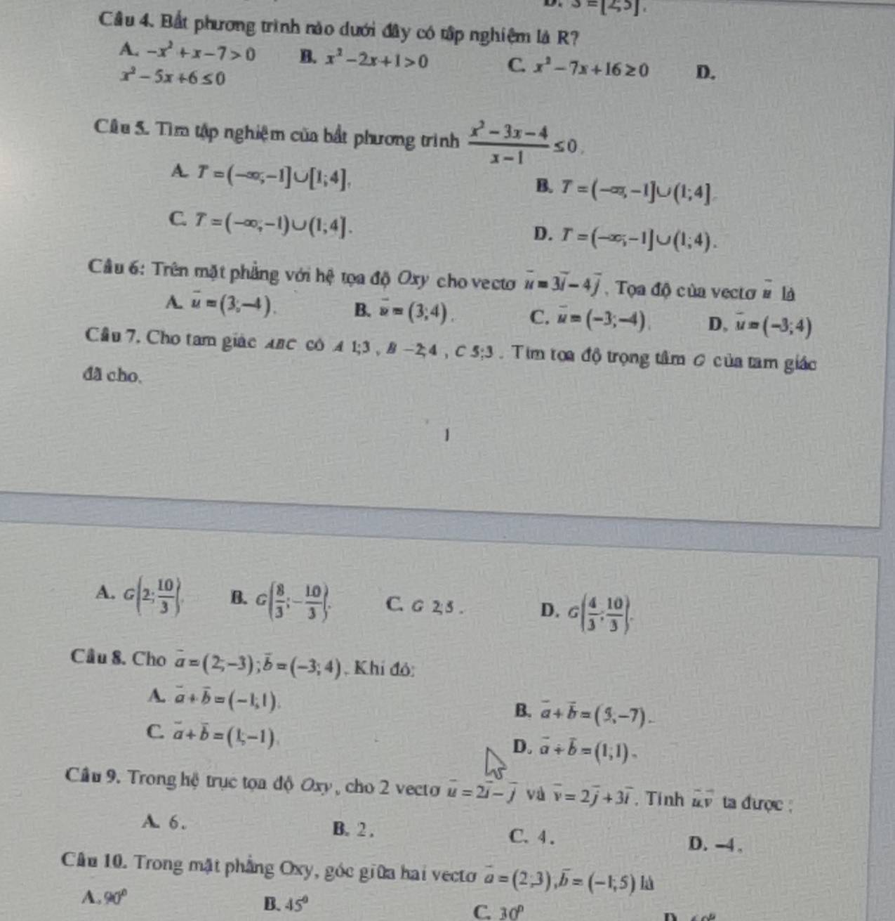 S=[2,5]
Cầu 4. Bất phương trình nào dưới đây có tập nghiệm là R?
A. -x^2+x-7>0 B. x^2-2x+1>0 C. x^2-7x+16≥ 0 D.
x^2-5x+6≤ 0
Cầu 5. Tìm tập nghiệm của bất phương trình  (x^2-3x-4)/x-1 ≤ 0,
A. T=(-∈fty ,-1]∪ [1;4],
B. T=(-∈fty ,-1]∪ (1;4]
C. T=(-∈fty ,-1)∪ (1;4].
D. T=(-∈fty ,-1]∪ (1,4).
Cầu 6: Trên mặt phẳng với hệ tọa độ Oxy cho vecto overline u=3overline i-4overline j ,  Tọa độ của vectơ # là
A. vector u=(3,-4). B. overline u=(3;4). C. overline u=(-3;-4). D, overline u=(-3;4)
Cầu 7, Cho tam giác Anc có 41 1:3,8 -24,C e=?.  Tim toa độ trọng tâm 0 của tam giác
    
đã cho.
A. G(2; 10/3 ) B. G( 8/3 ;- 10/3 ). C. G 2; 5 . D. G( 4/3 ; 10/3 ).
Cầu 8. Cho overline a=(2;-3);overline b=(-3;4) , Khí đỏ:
A. vector a+vector b=(-1,1).
B. vector a+vector b=(9,-7).
C. vector a+vector b=(1,-1)
D. vector a+vector b=(1;1).
Cầu 9. Trong hệ trục tọa độ Oxy , cho 2 vecto overline u=2overline i-overline j và overline v=2overline j+3overline i , Tính vector u.vector v ta được :
A. 6. B. 2 . C. 4. D. -4.
Cầu 10. Trong mặt phẳng Oxy, góc giữa hai vecto vector a=(2,3),vector b=(-1,5) là
A. 90°
B. 45°
C. 30°