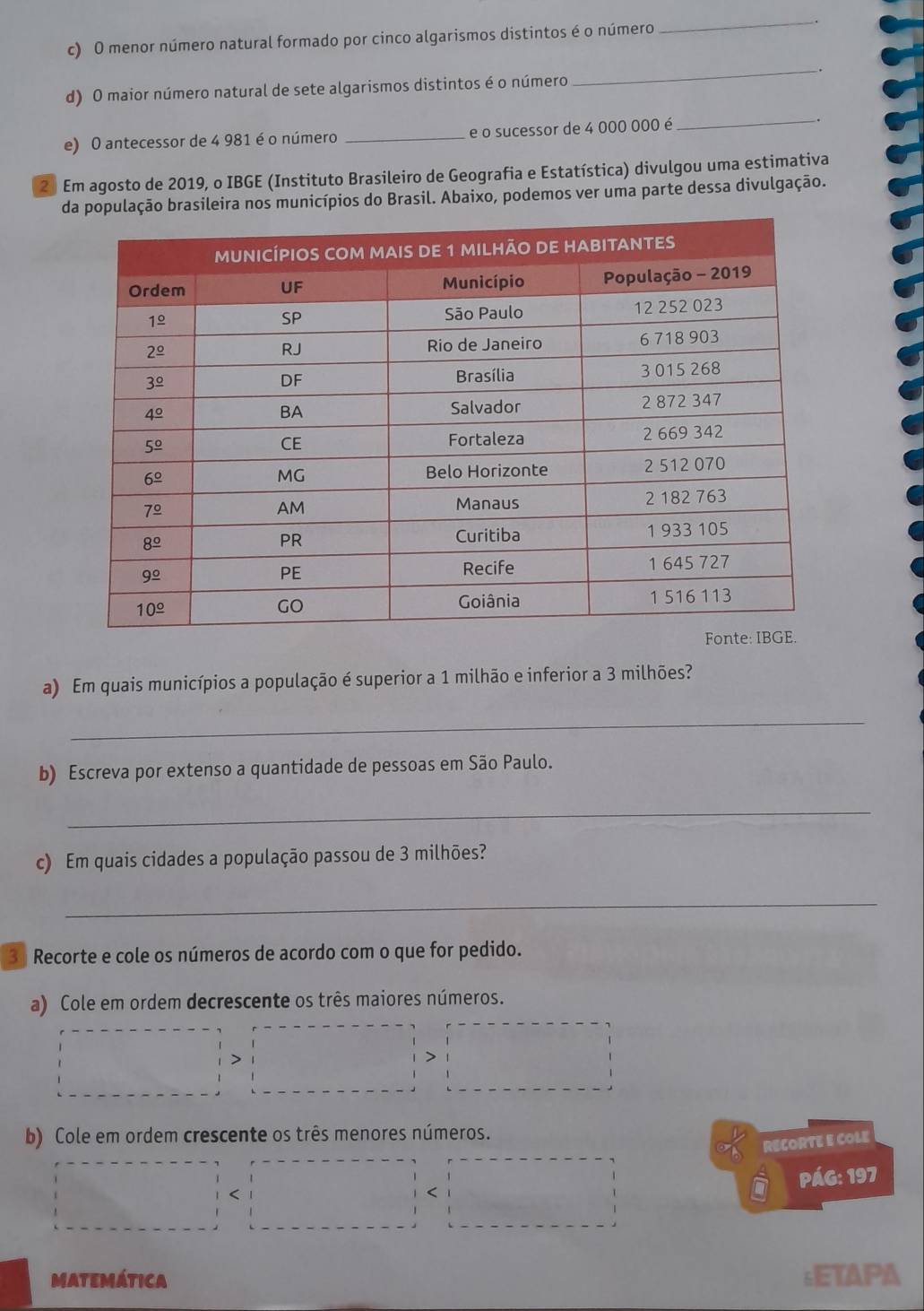 menor número natural formado por cinco algarismos distintos é o número
_
d) O maior número natural de sete algarismos distintos é o número
_
e) O antecessor de 4 981 é o número _e o sucessor de 4 000 000 é
_
2 Em agosto de 2019, o IBGE (Instituto Brasileiro de Geografia e Estatística) divulgou uma estimativa
da população brasileira nos municípios do Brasil. Abaixo, podemos ver uma parte dessa divulgação.
a) Em quais municípios a população é superior a 1 milhão e inferior a 3 milhões?
_
b) Escreva por extenso a quantidade de pessoas em São Paulo.
_
c) Em quais cidades a população passou de 3 milhões?
_
3 Recorte e cole os números de acordo com o que for pedido.
a) Cole em ordem decrescente os três maiores números.
b) Cole em ordem crescente os três menores números.
RECORTE E COLE
PáG: 197
<
MATEMÁTicA :ETAPA