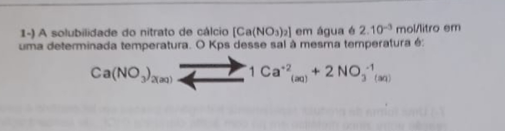 A solubilidade do nitrato de cálcio [Ca(NO_3)_2] em água é 2.10^(-3) mol/litrc em 
uma determinada temperatura. O Kps desse sal à mesma temperatura é:
Ca(NO_3)_2(aq)
1Ca^(+2)_(aq)+2NO_3^(-1)(aq)