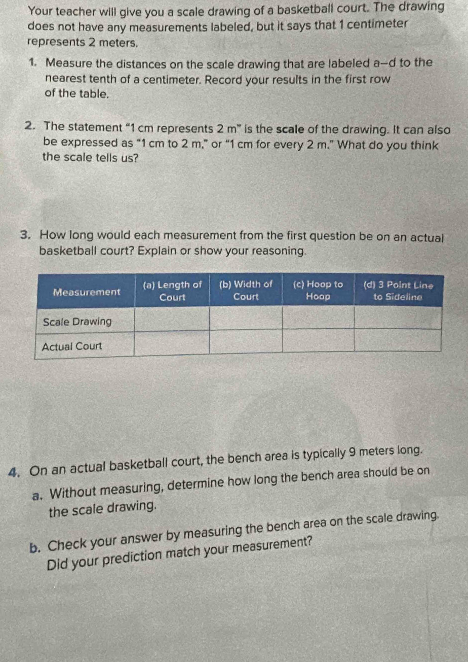 Your teacher will give you a scale drawing of a basketball court. The drawing 
does not have any measurements labeled, but it says that 1 centimeter
represents 2 meters. 
1. Measure the distances on the scale drawing that are labeled a-d to the 
nearest tenth of a centimeter. Record your results in the first row 
of the table. 
2. The statement “ 1 cm represents 2 m ” is the scale of the drawing. It can also 
be expressed as “ 1 cm to 2 m,” or “ 1 cm for every 2 m.” What do you think 
the scale tells us? 
3. How long would each measurement from the first question be on an actual 
basketball court? Explain or show your reasoning. 
4. On an actual basketball court, the bench area is typically 9 meters long. 
a. Without measuring, determine how long the bench area should be on 
the scale drawing. 
b. Check your answer by measuring the bench area on the scale drawing 
Did your prediction match your measurement?