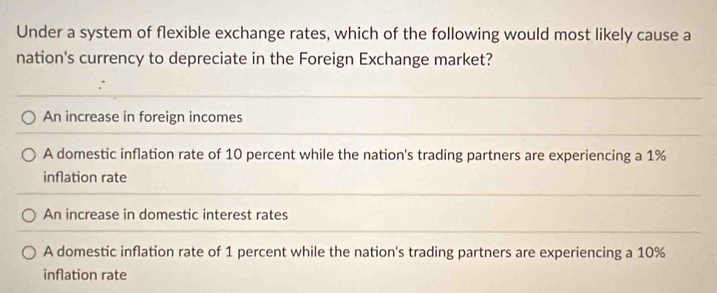 Under a system of flexible exchange rates, which of the following would most likely cause a
nation's currency to depreciate in the Foreign Exchange market?
An increase in foreign incomes
A domestic inflation rate of 10 percent while the nation's trading partners are experiencing a 1%
inflation rate
An increase in domestic interest rates
A domestic inflation rate of 1 percent while the nation's trading partners are experiencing a 10%
inflation rate