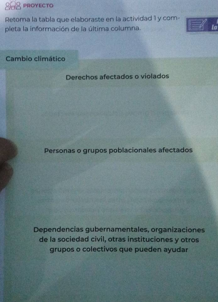 PROYECTO
Retoma la tabla que elaboraste en la actividad 1 y com-
pleta la información de la última columna.
la
Cambio climático
Derechos afectados o violados
Personas o grupos poblacionales afectados
Dependencias gubernamentales, organizaciones
de la sociedad civil, otras instituciones y otros
grupos o colectivos que pueden ayudar