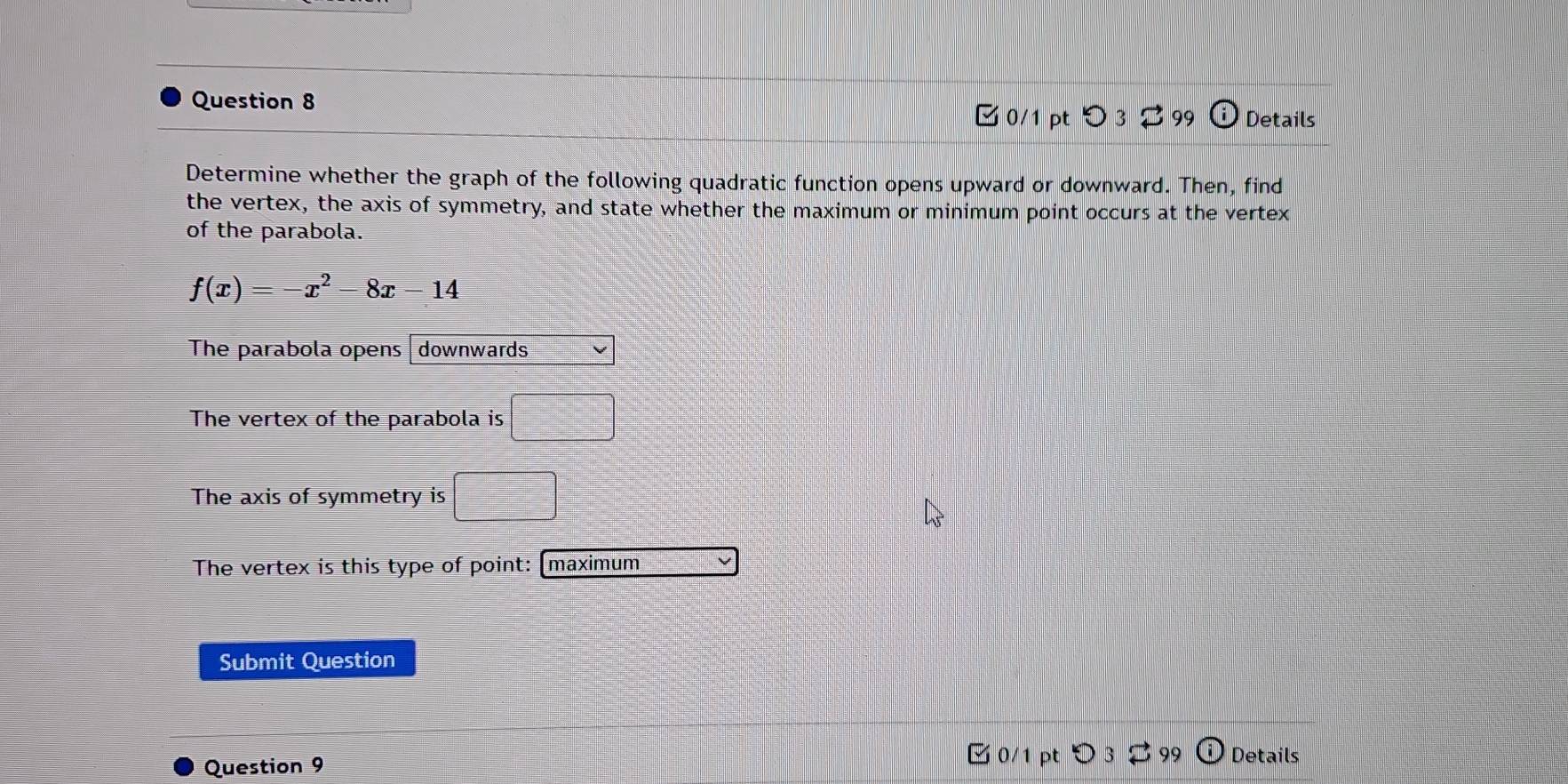 Details 
0/1 pt つ 3 3 99 
Determine whether the graph of the following quadratic function opens upward or downward. Then, find 
the vertex, the axis of symmetry, and state whether the maximum or minimum point occurs at the vertex 
of the parabola.
f(x)=-x^2-8x-14
The parabola opens downwards 
The vertex of the parabola is □
The axis of symmetry is □°
The vertex is this type of point: (maximum 
Submit Question 
Question 9 
Ở 0/1 pt Details