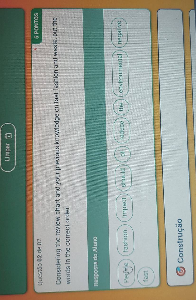 Limpar 
Questão 02 de 07 
5 PONTOS 
Considering the review chart and your previous knowledge on fast fashion and waste, put the 
words in the correct order: 
Resposta do Aluno 
Peamle fashion. impact should of reduce the environmental negative 
fast 
O Construção