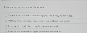 Examples of cash equivalents include:
Currency, treasury bills, commercial paper, and money market funds.
Treasury bills, commercial paper, money market funds, and bonds
Treasury bills, stocks, bonds, and money market funds
Treasury bills, commercial paper, and money market funds