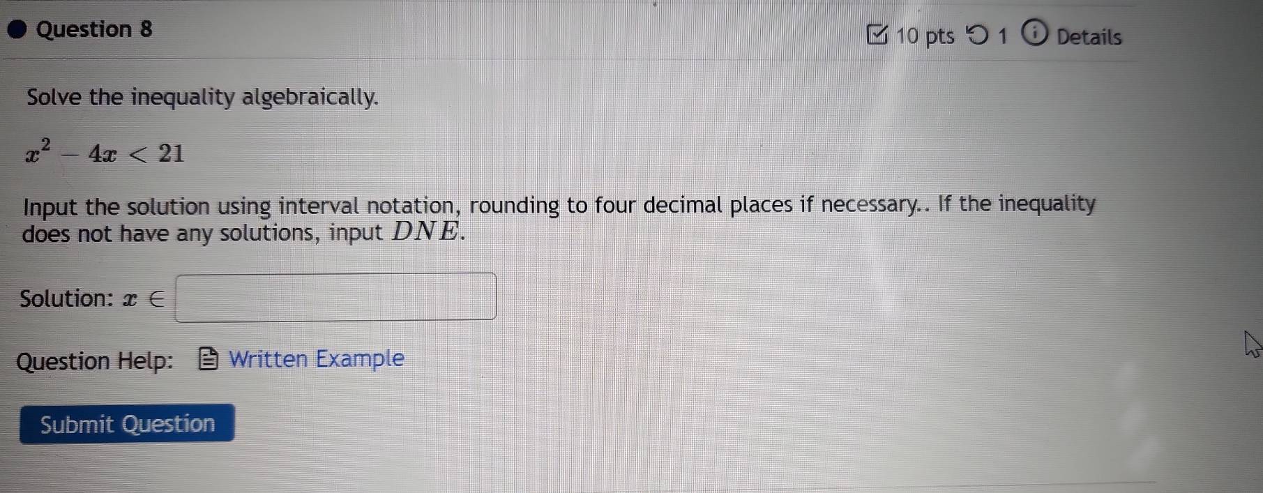 Details 
□ 10 pts つ1 o 
Solve the inequality algebraically.
x^2-4x<21</tex> 
Input the solution using interval notation, rounding to four decimal places if necessary.. If the inequality 
does not have any solutions, input DNE. 
Solution: x∈
Question Help: Written Example 
Submit Question