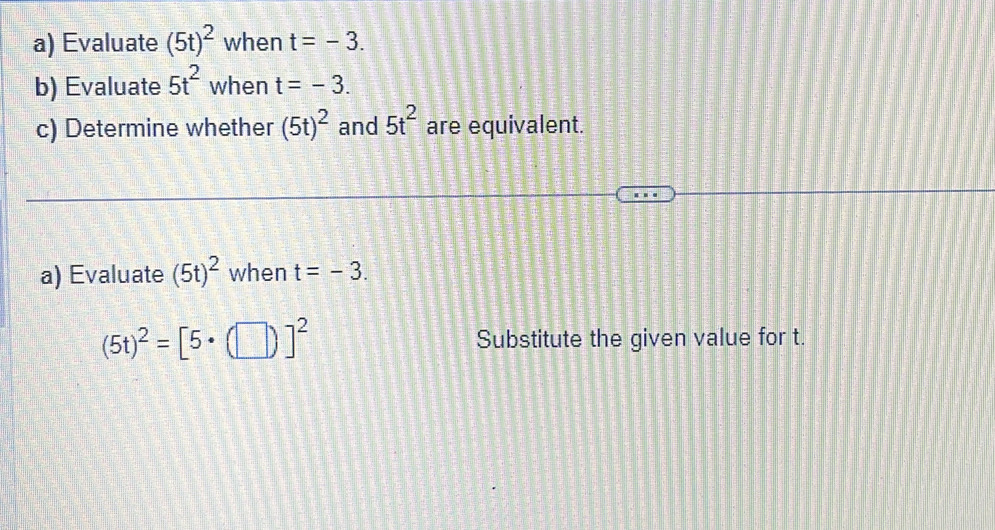 Evaluate (5t)^2 when t=-3. 
b) Evaluate 5t^2 when t=-3. 
c) Determine whether (5t)^2 and 5t^2 are equivalent. 
a) Evaluate (5t)^2 when t=-3.
(5t)^2=[5· (□ )]^2 Substitute the given value for t.