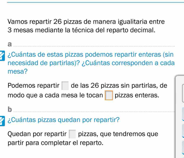 Vamos repartir 26 pizzas de manera igualitaria entre
3 mesas mediante la técnica del reparto decimal.
a
¿Cuántas de estas pizzas podemos repartir enteras (sin
necesidad de partirlas)? ¿Cuántas corresponden a cada
mesa?
Podemos repartir □ de las 26 pizzas sin partirlas, de
modo que a cada mesa le tocan □ pizzas enteras.
b
_
¿Cuántas pizzas quedan por repartir?
Quedan por repartir □ pizzas, que tendremos que
partir para completar el reparto.