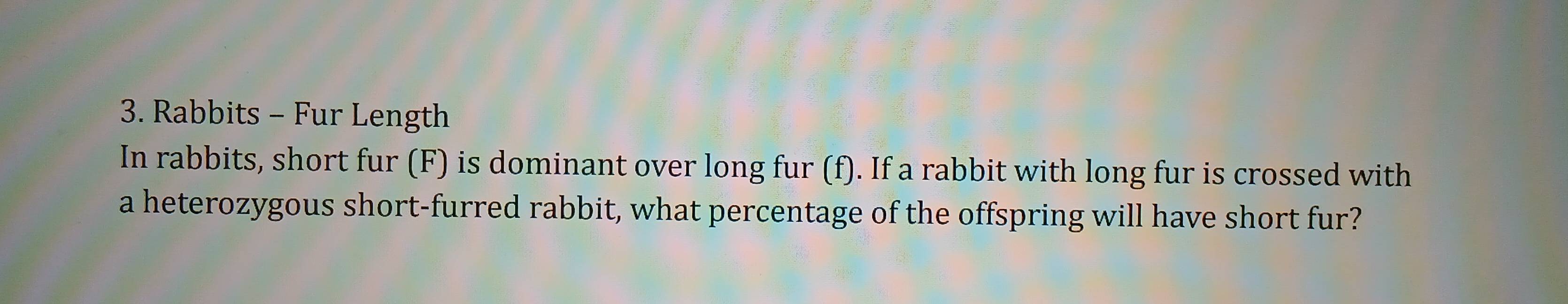 Rabbits - Fur Length 
In rabbits, short fur (F) is dominant over long fur (f). If a rabbit with long fur is crossed with 
a heterozygous short-furred rabbit, what percentage of the offspring will have short fur?