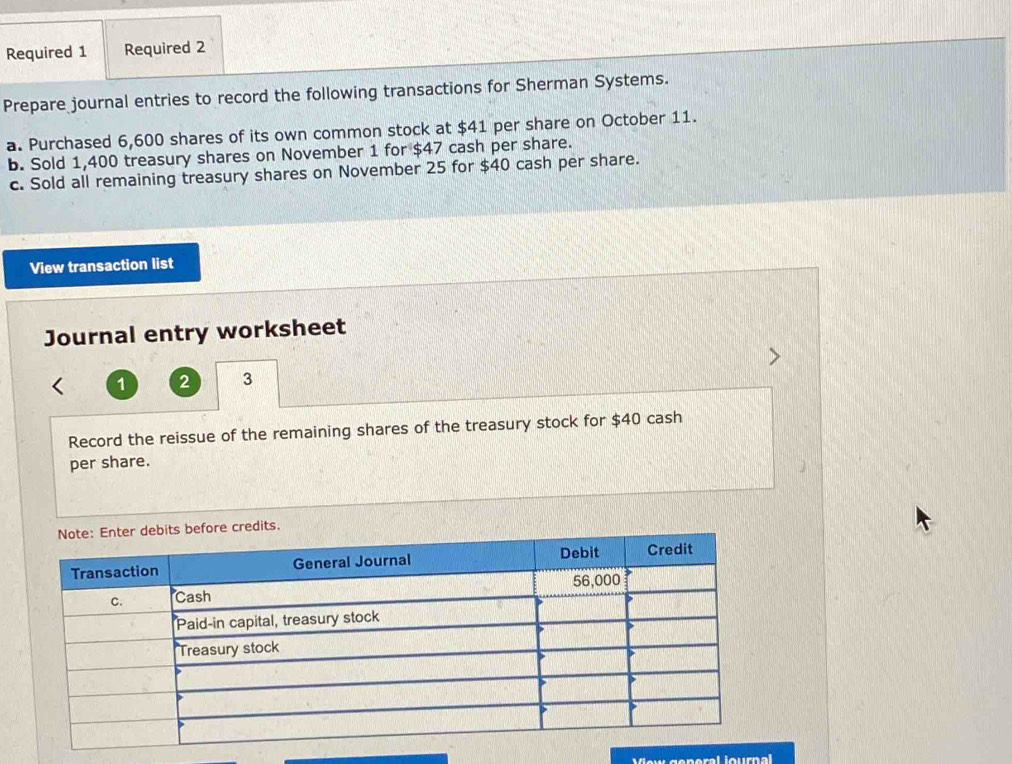 Required 1 Required 2 
Prepare journal entries to record the following transactions for Sherman Systems. 
a. Purchased 6,600 shares of its own common stock at $41 per share on October 11. 
b. Sold 1,400 treasury shares on November 1 for $47 cash per share. 
c. Sold all remaining treasury shares on November 25 for $40 cash per share. 
View transaction list 
Journal entry worksheet
1 2 3
Record the reissue of the remaining shares of the treasury stock for $40 cash 
per share. 
Vew general lournal