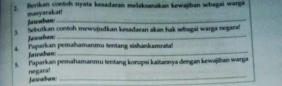 Berikan contoh nyata kesadaran melaksanakan kewajiban sebagai warga 
masyarakat! 
Jawaban:_ 
3 Sebutkan contoh mewujudkan kesadaran akan hak sebagai warga negara! 
Jawaban:_ 
_ 
4. Paparkan pemahamanmu tentang sishankamrata! 
Jawaban: 
5. Paparkan pemahamanmu tentang korupsi kaitannya dengan kewajiban warga 
_ 
negara! 
Jawaban: