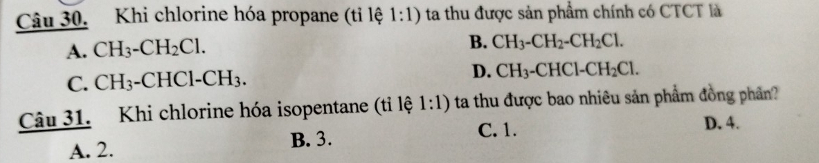 Khi chlorine hóa propane (tỉ lệ 1:1) ta thu được sản phẩm chính có CTCT là
A. CH_3-CH_2Cl.
B. CH_3-CH_2-CH_2Cl.
C. CH_3-CHCl-CH_3.
D. CH_3-CHCl-CH_2Cl. 
Câu 31. Khi chlorine hóa isopentane (tỉ lệ 1:1) ta thu được bao nhiêu sản phẩm đồng phân?
D. 4.
A. 2. B. 3.
C. 1.