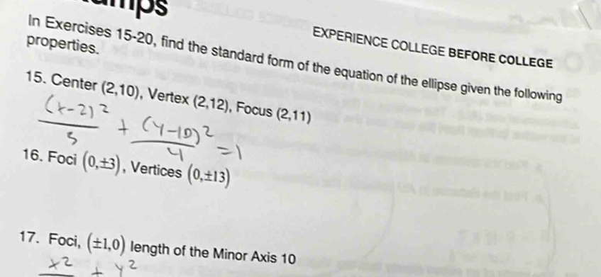 umps 
properties. 
EXPERIENCE COLLEGE BEFORE COLLEGE 
In Exercises 15-20, find the standard form of the equation of the ellipse given the following 
15. Center (2,10) , Vertex (2,12) , Focus (2,11)
16. Foci (0,± 3) , Vertices (0,± 13)
17. Foci, (± 1,0) length of the Minor Axis 10