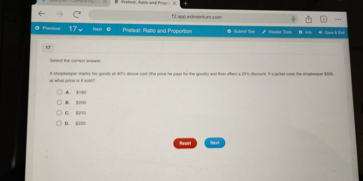 Comparing 2 Pretest: Ratio and Propo ×
f2.app.edmentum.com
..
Previous 17 Next Pretest: Ratio and Proportion Submit Test Reader Tools Info Save & Exit
17
Select the correct answer.
A shopkeeper marks his goods at 40% above cost (the price he pays for the goods) and then offers a 25% discount. If a jacket costs the shopkeeper $200.
at what price is it sold?
A. $180
B. $200
C. $210
D. $230
Reset Next