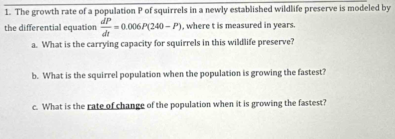 The growth rate of a population P of squirrels in a newly established wildlife preserve is modeled by 
the differential equation  dP/dt =0.006P(240-P) , where t is measured in years. 
a. What is the carrying capacity for squirrels in this wildlife preserve? 
b. What is the squirrel population when the population is growing the fastest? 
c. What is the rate of change of the population when it is growing the fastest?