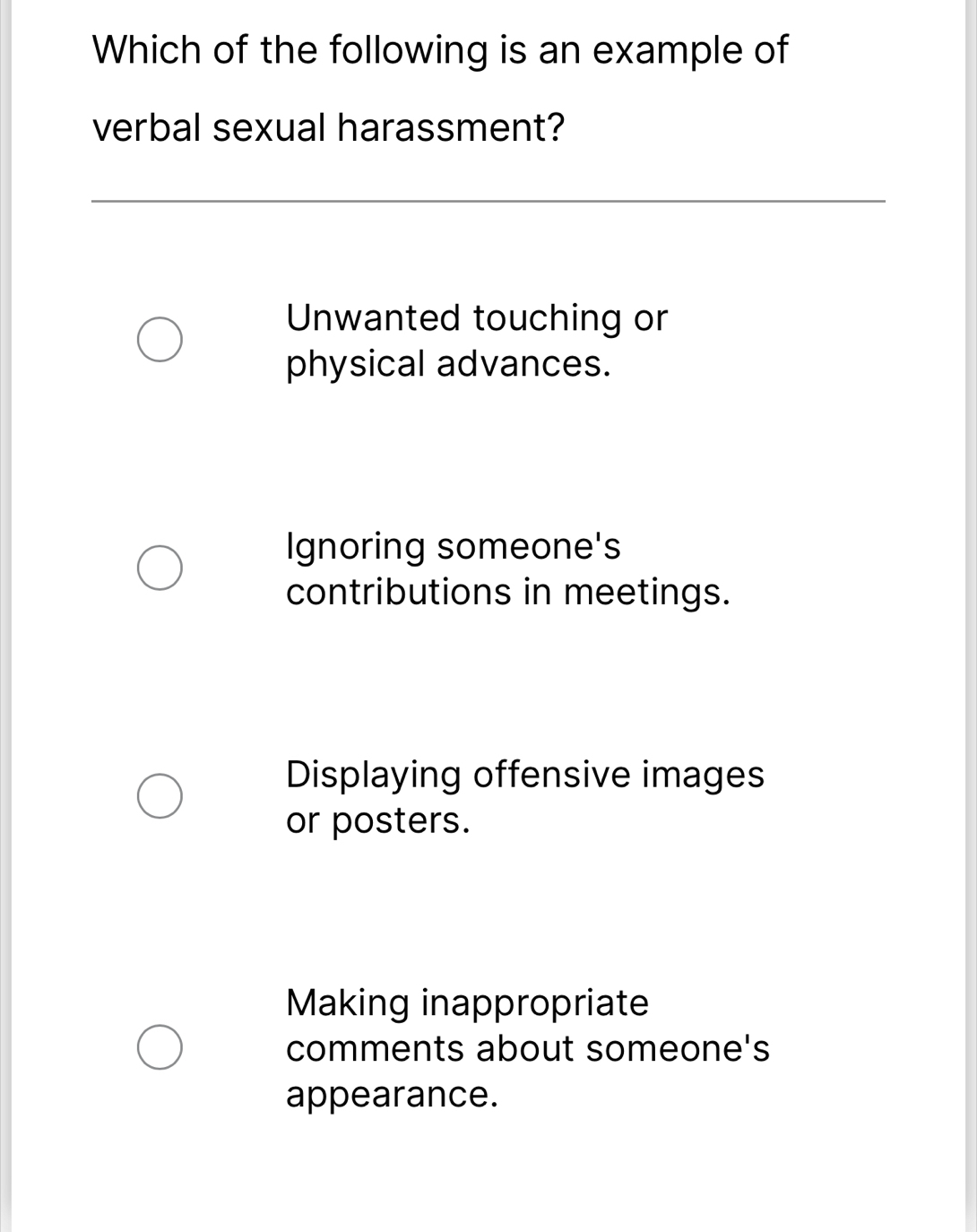 Which of the following is an example of
verbal sexual harassment?
Unwanted touching or
physical advances.
Ignoring someone's
contributions in meetings.
Displaying offensive images
or posters.
Making inappropriate
comments about someone's
appearance.