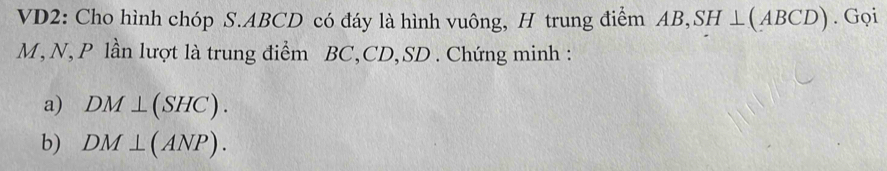 VD2: Cho hình chóp S. ABCD có đáy là hình vuông, H trung điểm AB, SH⊥ (ABCD). Gọi
M, N, P lần lượt là trung điểm BC, CD, SD. Chứng minh : 
a) DM⊥ (SHC). 
b) DM⊥ (ANP).