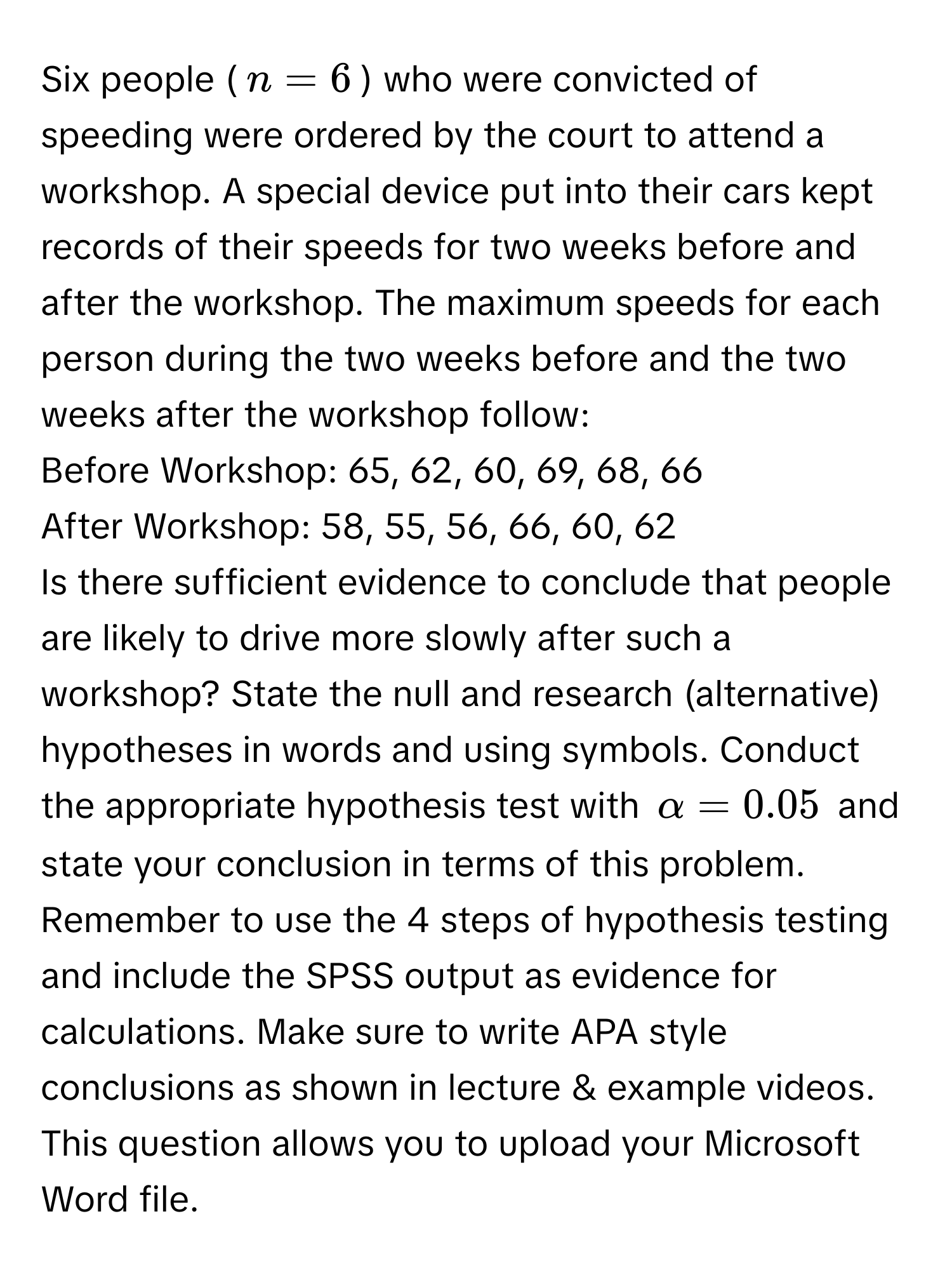 Six people ($n = 6$) who were convicted of speeding were ordered by the court to attend a workshop. A special device put into their cars kept records of their speeds for two weeks before and after the workshop. The maximum speeds for each person during the two weeks before and the two weeks after the workshop follow:

Before Workshop: 65, 62, 60, 69, 68, 66
After Workshop: 58, 55, 56, 66, 60, 62

Is there sufficient evidence to conclude that people are likely to drive more slowly after such a workshop? State the null and research (alternative) hypotheses in words and using symbols. Conduct the appropriate hypothesis test with $alpha = 0.05$ and state your conclusion in terms of this problem. Remember to use the 4 steps of hypothesis testing and include the SPSS output as evidence for calculations. Make sure to write APA style conclusions as shown in lecture & example videos. This question allows you to upload your Microsoft Word file.