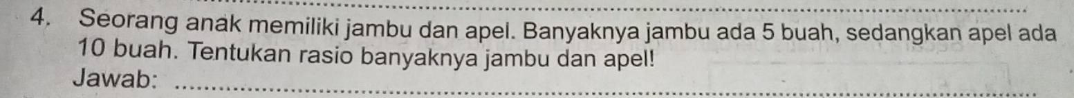 Seorang anak memiliki jambu dan apel. Banyaknya jambu ada 5 buah, sedangkan apel ada
10 buah. Tentukan rasio banyaknya jambu dan apel! 
Jawab:_