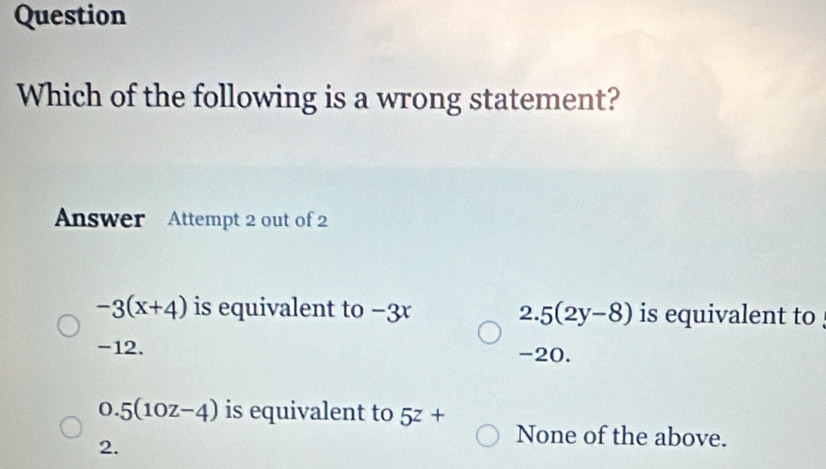 Question
Which of the following is a wrong statement?
Answer Attempt 2 out of 2
-3(x+4) is equivalent to −3r 2. 5(2y-8) is equivalent to
-12. -20.
0.5(10z-4) is equivalent to 5^z+ None of the above.
2.