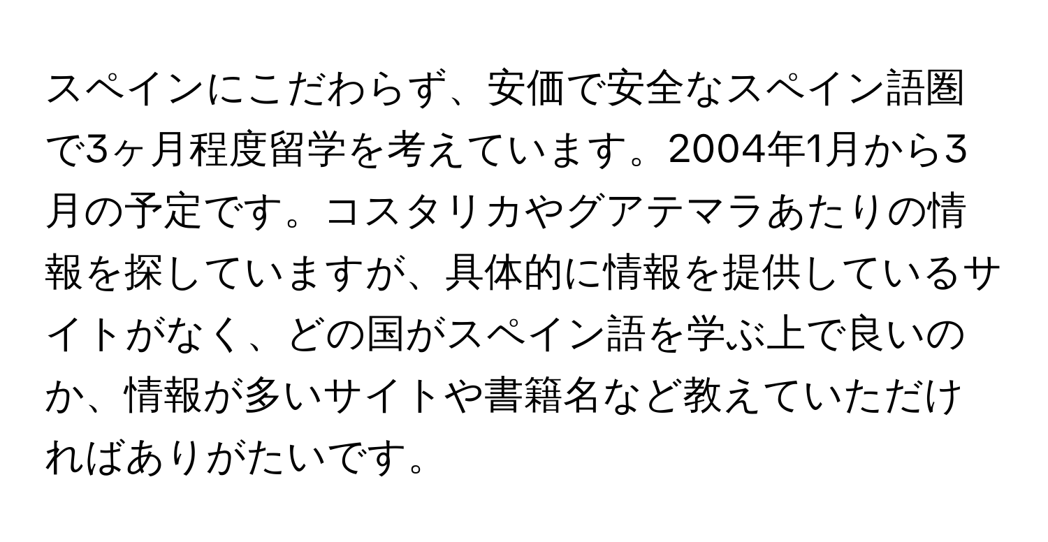 スペインにこだわらず、安価で安全なスペイン語圏で3ヶ月程度留学を考えています。2004年1月から3月の予定です。コスタリカやグアテマラあたりの情報を探していますが、具体的に情報を提供しているサイトがなく、どの国がスペイン語を学ぶ上で良いのか、情報が多いサイトや書籍名など教えていただければありがたいです。