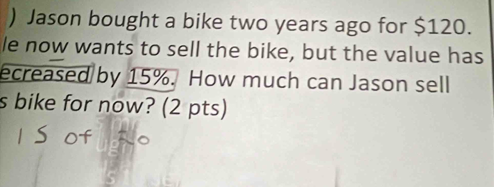 ) Jason bought a bike two years ago for $120. 
le now wants to sell the bike, but the value has 
ecreased by 15%. How much can Jason sell 
s bike for now? (2 pts)