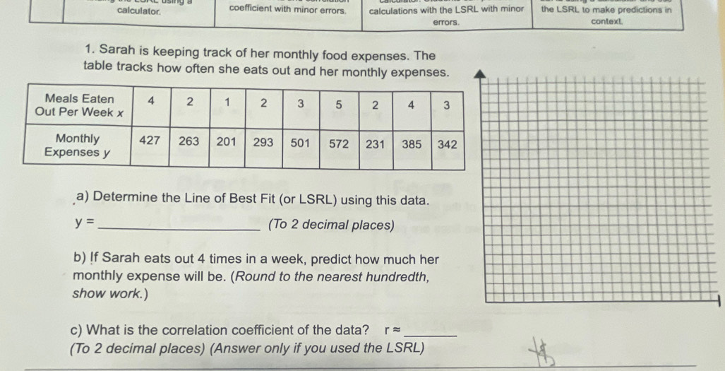 calculator. coefficient with minor errors. calculations with the LSRL with minor the LSRL to make predictions in 
errors. context. 
1. Sarah is keeping track of her monthly food expenses. The 
table tracks how often she eats out and her monthly expenses. 
a) Determine the Line of Best Fit (or LSRL) using this data.
y= _ (To 2 decimal places) 
b) !f Sarah eats out 4 times in a week, predict how much her 
monthly expense will be. (Round to the nearest hundredth, 
show work.) 
c) What is the correlation coefficient of the data? rapprox _ 
(To 2 decimal places) (Answer only if you used the LSRL)