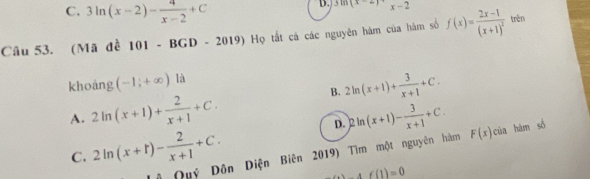 C. 3ln (x-2)- 4/x-2 +C
D. 3ln (x-2)=x-2
Câu 53. (Mã đề 101 - BGD - 2019) Họ tất cá các nguyên hàm của hàm số f(x)=frac 2x-1(x+1)^2 trèn
khoáng (-1,+∈fty ) là
B. 2ln (x+1)+ 3/x+1 +C.
A. 2ln (x+1)+ 2/x+1 +C. )2ln (x+1)- 3/x+1 +C. F(x)cia hàm số
D.
C. 2ln (x+t)- 2/x+1 +C. 
# Quý Dôn Diện Biên 2019) Tìm một nguyên hàm
Af(1)=0