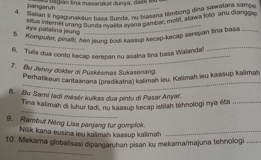 aku bagian tina masarakat dunya, daek tet 
pangaruh 
4. Salian ti ngagunakěun basa Sunda, nu biasana těmbong dina sawatara sampel 
situs internět urang Sunda nyaěta ayana gambar, motif, atawa foto anu dianggap 
aya patalina jeung 
_ 
_ 
5. Komputer, pinalti, hén jeung bodi kaasup kecap-kecap serepan tina basa_ 
_ 
6. Tulis dua conto kecap serepan nu asalna tina basa Walanda! 
_ 
7. Bu Jenny dokter di Puskésmas Sukasenang. 
_ 
Perhatikeun caritaanana (predikatna) kalimah ieu. Kalimah ieu kaasup kalimah 
8. Bu Sarni tadi mésér kulkas dua pintu di Pasar Anyar. 
_ 
Tina kalimah di luhur tadi, nu kaasup kecap istilah téhnologi nya éta_ 
9. Rambut Néng Lisa panjang tur gomplok. 
Nilik kana eusina ieu kalimah kaasup kalimah_ 
_ 
10. Mekarna globalisasi dipangaruhan pisan ku mekarna/majuna tehnologi_