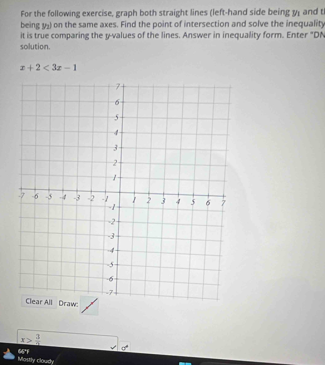 For the following exercise, graph both straight lines (left-hand side being y_1 and t 
being y_2) on the same axes. Find the point of intersection and solve the inequality 
it is true comparing the y -values of the lines. Answer in inequality form. Enter "DN 
solution.
x+2<3x-1</tex>
x> 3/2 
sigma^6
66°F 
Mostly cloudy