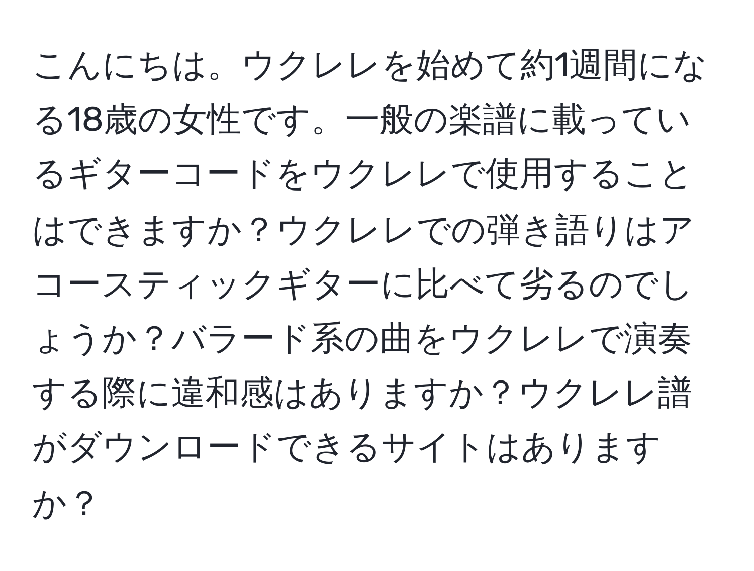 こんにちは。ウクレレを始めて約1週間になる18歳の女性です。一般の楽譜に載っているギターコードをウクレレで使用することはできますか？ウクレレでの弾き語りはアコースティックギターに比べて劣るのでしょうか？バラード系の曲をウクレレで演奏する際に違和感はありますか？ウクレレ譜がダウンロードできるサイトはありますか？