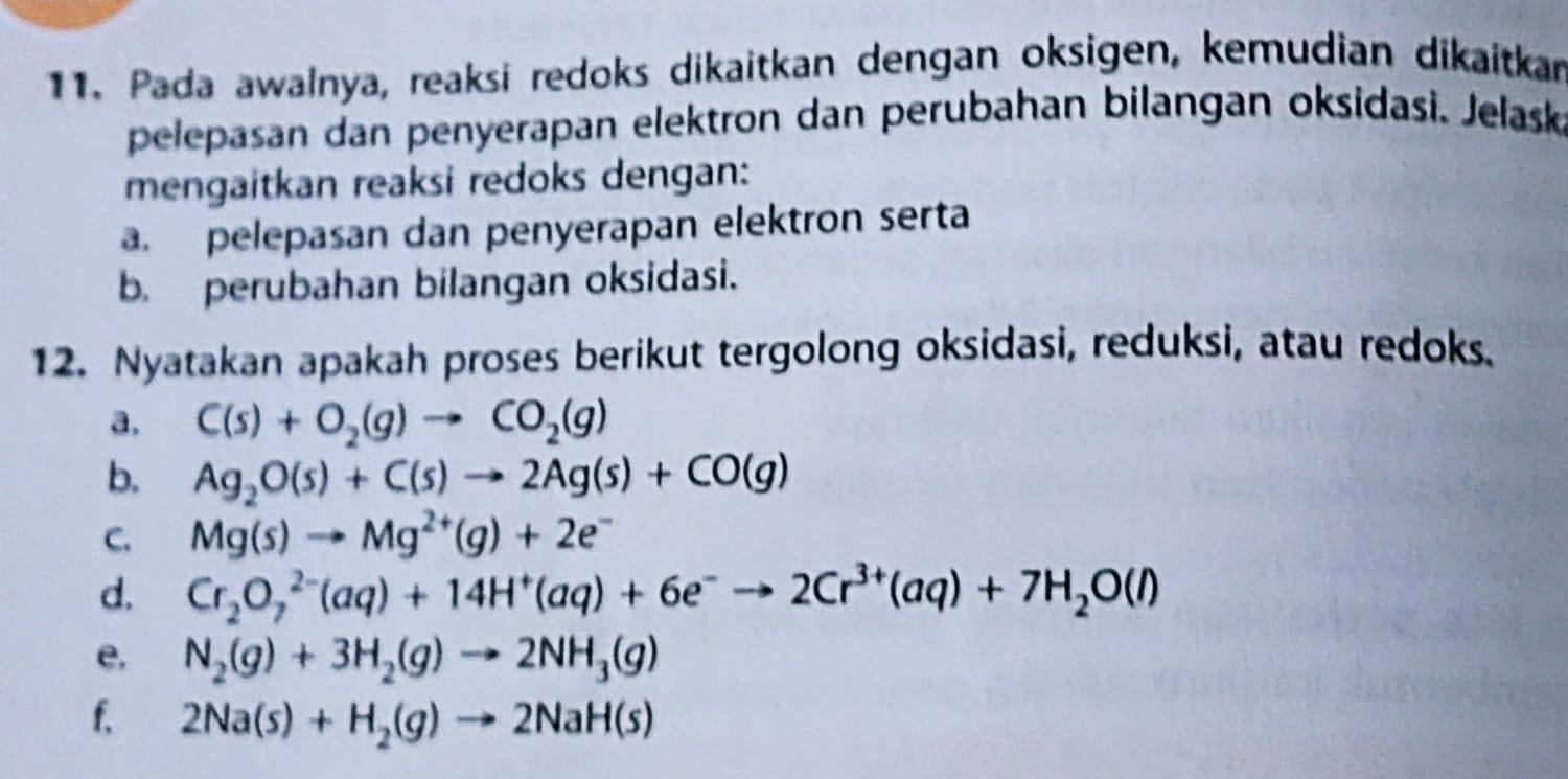 Pada awalnya, reaksi redoks dikaitkan dengan oksigen, kemudian dikaitkar 
pelepasan dan penyerapan elektron dan perubahan bilangan oksidasi. Jelask 
mengaitkan reaksi redoks dengan: 
. pelepasan dan penyerapan elektron serta 
b. perubahan bilangan oksidasi. 
12. Nyatakan apakah proses berikut tergolong oksidasi, reduksi, atau redoks. 
a. C(s)+O_2(g)to CO_2(g)
b. Ag_2O(s)+C(s)to 2Ag(s)+CO(g)
C. Mg(s)to Mg^(2+)(g)+2e^-
d. Cr_2O_7^((2-)(aq)+14H^+)(aq)+6e^-to 2Cr^(3+)(aq)+7H_2O(l)
e. N_2(g)+3H_2(g)to 2NH_3(g)
f, 2Na(s)+H_2(g)to 2NaH(s)