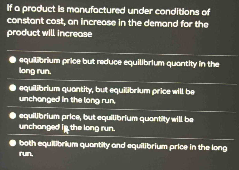 If a product is manufactured under conditions of
constant cost, an increase in the demand for the
product will increase
equilibrium price but reduce equilibrium quantity in the
long run.
equilibrium quantity, but equilibrium price will be
unchanged in the long run.
equilibrium price, but equilibrium quantity will be
unchanged in the long run.
both equilibrium quantity and equilibrium price in the long
run.