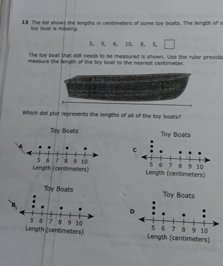 The list shows the lengths in centimeters of some toy boats. The length of o
toy boat is missing.
5, 5, 6, 10, 8, 5,
The toy boat that still needs to be measured is shown. Use the ruler provide
measure the length of the toy boat to the nearest centimeter.
Which dot plot represents the lengths of all of the toy boats?
Toy Boats Toy Boats

meters) ength (centimeters)
Toy Boats

h (centimeters) Length (centimeters)