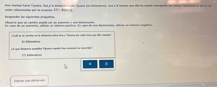 Ana maneja hacia Tijuana. Sea y la distancia hasta Tijuana (en kilómetros). Sea x el tiempo que ella ha estado manejando (en horas). Supongamos que x γ y
están relacionadas por la ecuación 375-65x=y. 
Responder las siguientes preguntas.
Observe que un cambio puede ser un aumento o una disminución.
En caso de un aumento, utilizar un número positivo. En caso de una disminución, utilizar un número negativo.
¿Cuál es el cambio en la distancia entre Ana y Tijuana por cada hora que ella maneja?
65 kilómetros
¿A qué distancia quedaba Tijuana cuando Ana comenzó su recorrido?
375 kilómetros
× 5
Intente una última vez